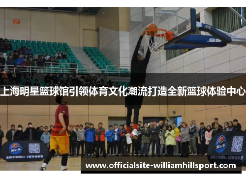 上海明星篮球馆引领体育文化潮流打造全新篮球体验中心