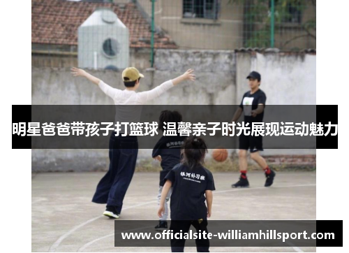 明星爸爸带孩子打篮球 温馨亲子时光展现运动魅力