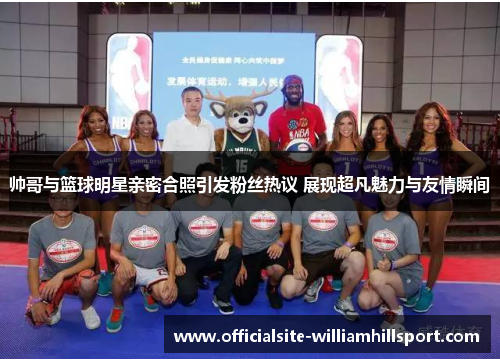 帅哥与篮球明星亲密合照引发粉丝热议 展现超凡魅力与友情瞬间