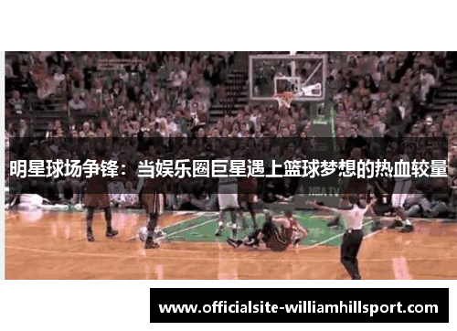 明星球场争锋：当娱乐圈巨星遇上篮球梦想的热血较量