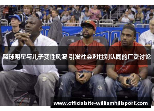 篮球明星与儿子变性风波 引发社会对性别认同的广泛讨论