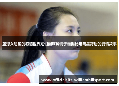 篮球女明星的感情世界她们到底钟情于谁揭秘与明星背后的爱情故事