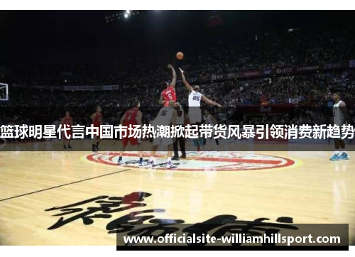 篮球明星代言中国市场热潮掀起带货风暴引领消费新趋势