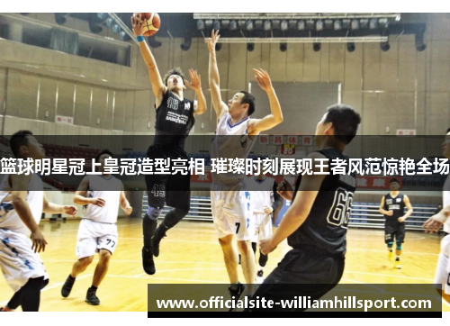 篮球明星冠上皇冠造型亮相 璀璨时刻展现王者风范惊艳全场