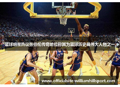篮球明星热议张伯伦传奇地位称其为篮球历史最伟大人物之一