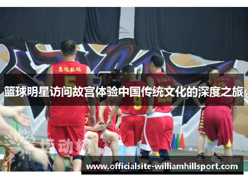 篮球明星访问故宫体验中国传统文化的深度之旅