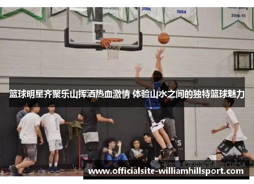 篮球明星齐聚乐山挥洒热血激情 体验山水之间的独特篮球魅力