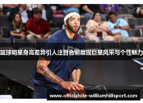篮球明星身高差异引人注目合照展现巨星风采与个性魅力
