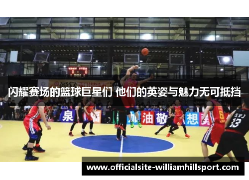 闪耀赛场的篮球巨星们 他们的英姿与魅力无可抵挡