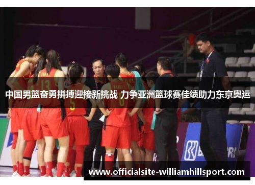 中国男篮奋勇拼搏迎接新挑战 力争亚洲篮球赛佳绩助力东京奥运