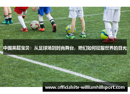 中国英超宝贝：从足球场到时尚舞台，她们如何征服世界的目光