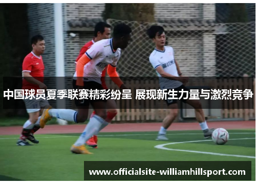 中国球员夏季联赛精彩纷呈 展现新生力量与激烈竞争